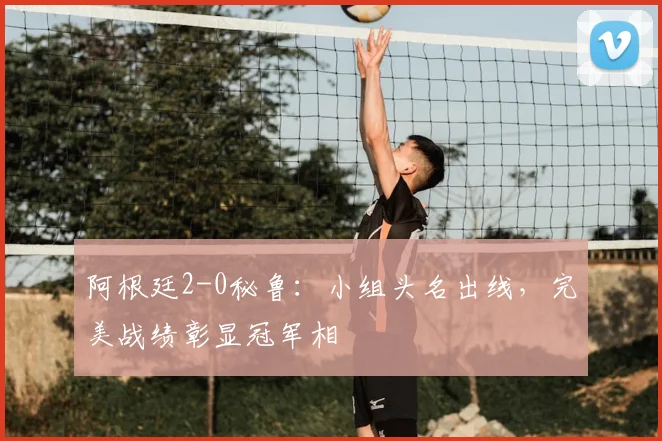 阿根廷2-0秘鲁:小组头名出线,完美战绩彰显冠军相