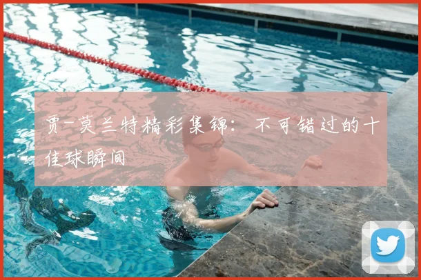 贾-莫兰特精彩集锦：不可错过的十佳球瞬间