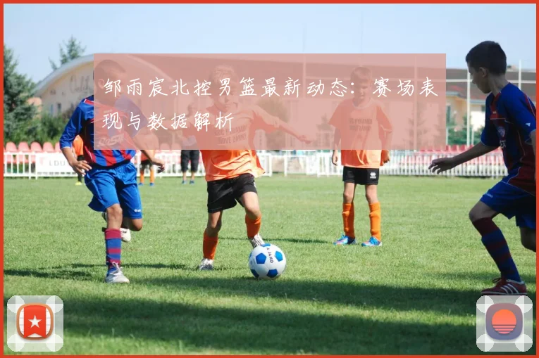 邹雨宸北控男篮最新动态：赛场表现与数据解析