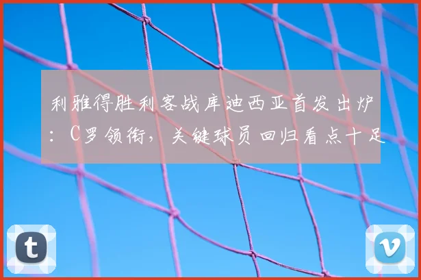 利雅得胜利客战库迪西亚首发出炉:C罗领衔,关键球员回归看点十足
