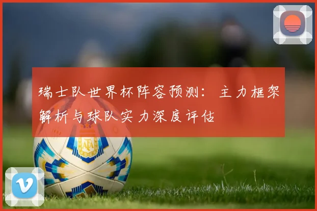 瑞士队世界杯阵容预测:主力框架解析与球队实力深度评估