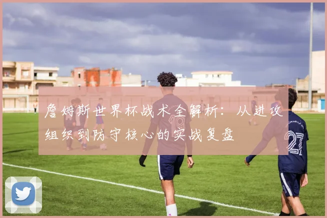 詹姆斯世界杯战术全解析：从进攻组织到防守核心的实战复盘