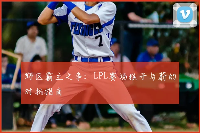 野区霸主之争：LPL赛场猴子与蔚的对抗指南