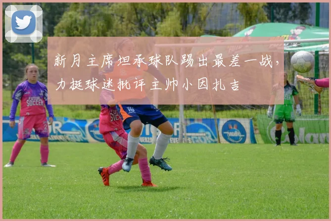 新月主席坦承球队踢出最差一战，力挺球迷批评主帅小因扎吉