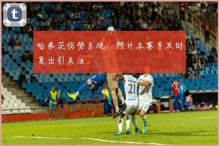 哈弗茨伤势乐观,预计本赛季及时复出引关注