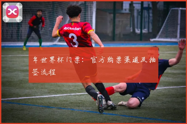 年世界杯门票:官方购票渠道及抽签流程
