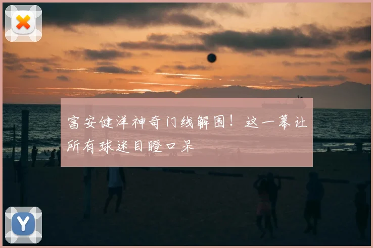 富安健洋神奇门线解围!这一幕让所有球迷目瞪口呆