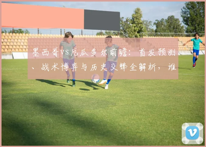 墨西哥vs厄瓜多尔前瞻：首发预测、战术博弈与历史交锋全解析，谁将占得先机？