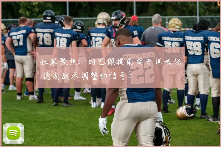 独家聚焦:姆巴佩提前离开训练场 德尚战术调整的信号?