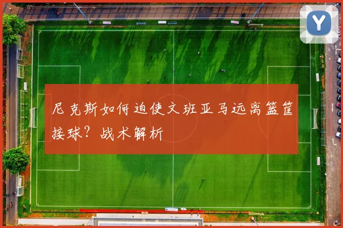 尼克斯如何迫使文班亚马远离篮筐接球?战术解析